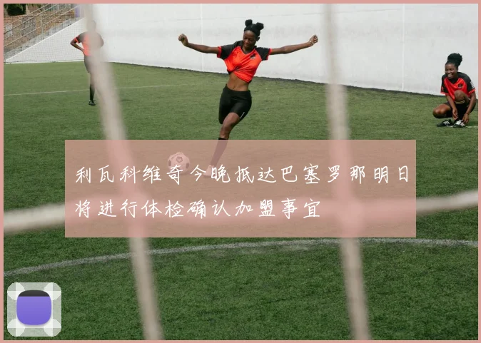 利瓦科维奇今晚抵达巴塞罗那明日将进行体检确认加盟事宜