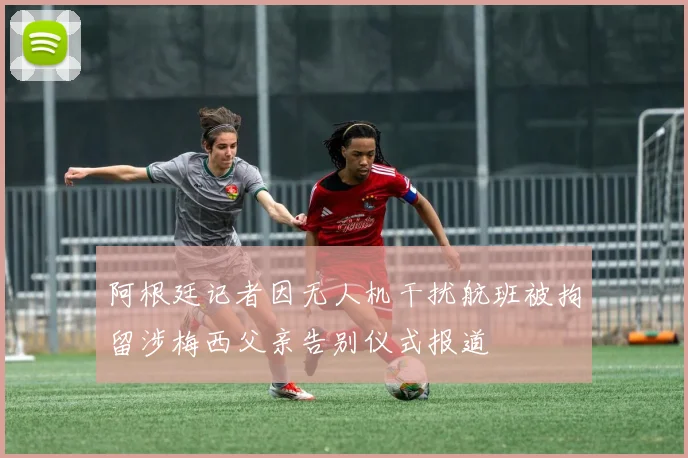 阿根廷记者因无人机干扰航班被拘留涉梅西父亲告别仪式报道